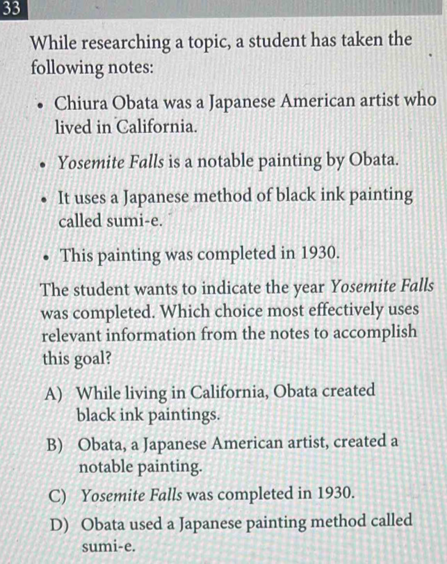 While researching a topic, a student has taken the
following notes:
Chiura Obata was a Japanese American artist who
lived in California.
Yosemite Falls is a notable painting by Obata.
It uses a Japanese method of black ink painting
called sumi-e.
This painting was completed in 1930.
The student wants to indicate the year Yosemite Falls
was completed. Which choice most effectively uses
relevant information from the notes to accomplish
this goal?
A) While living in California, Obata created
black ink paintings.
B) Obata, a Japanese American artist, created a
notable painting.
C) Yosemite Falls was completed in 1930.
D) Obata used a Japanese painting method called
sumi-e.