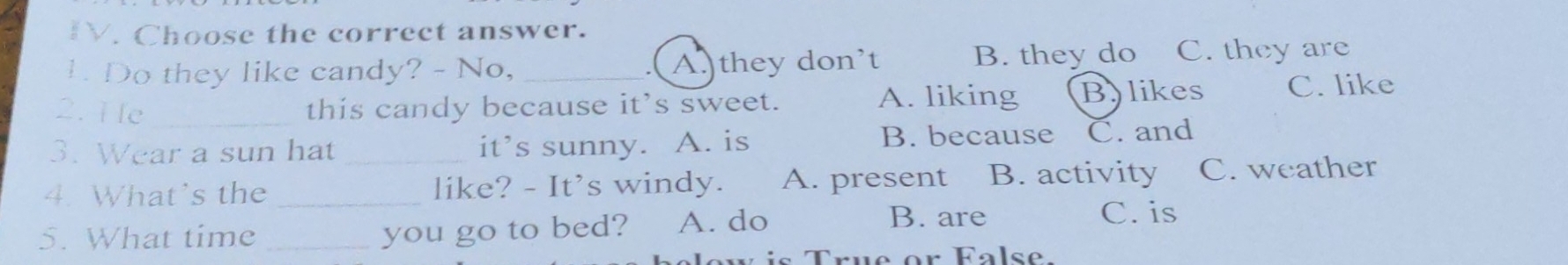 Choose the correct answer.
1. Do they like candy? - No, A.they don’t B. they do C. they are
- (
A. liking Bylikes
2. He _this candy because it’s sweet. C. like
3. Wear a sun hat _it’s sunny. A. is B. because C. and
4. What's the _like? - It’s windy. A. present B. activity C. weather
5. What time _you go to bed? A. do
B. are C. is
is True or Fas e