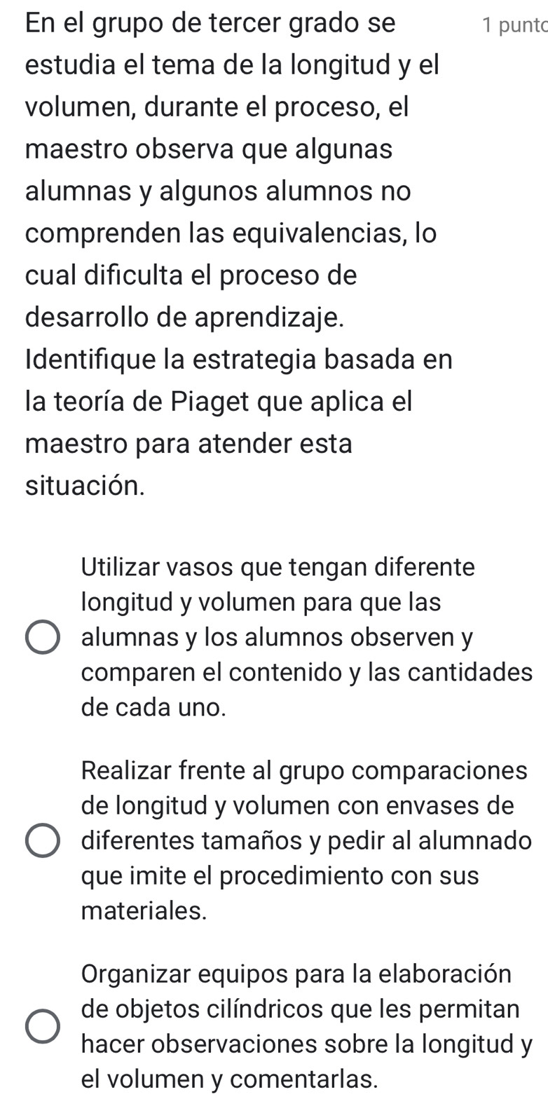 En el grupo de tercer grado se 1 punt
estudia el tema de la longitud y el
volumen, durante el proceso, el
maestro observa que algunas
alumnas y algunos alumnos no
comprenden las equivalencias, lo
cual difículta el proceso de
desarrollo de aprendizaje.
Identifique la estrategia basada en
la teoría de Piaget que aplica el
maestro para atender esta
situación.
Utilizar vasos que tengan diferente
longitud y volumen para que las
alumnas y los alumnos observen y
comparen el contenido y las cantidades
de cada uno.
Realizar frente al grupo comparaciones
de longitud y volumen con envases de
diferentes tamaños y pedir al alumnado
que imite el procedimiento con sus
materiales.
Organizar equipos para la elaboración
de objetos cilíndricos que les permitan
hacer observaciones sobre la longitud y
el volumen y comentarlas.