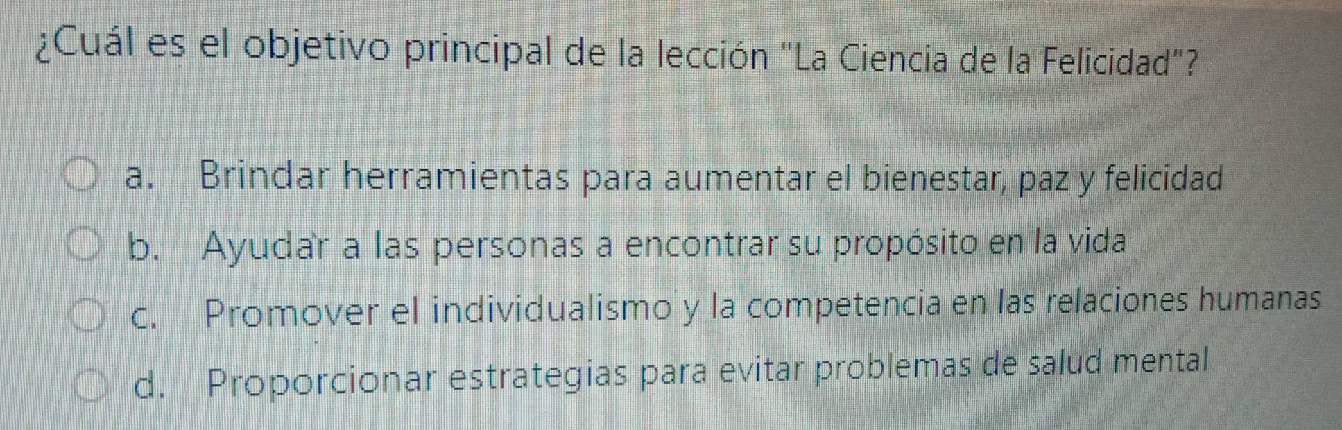 ¿Cuál es el objetivo principal de la lección "La Ciencia de la Felicidad"?
a. Brindar herramientas para aumentar el bienestar, paz y felicidad
b. Ayudar a las personas a encontrar su propósito en la vida
c. Promover el individualismo y la competencia en las relaciones humanas
d. Proporcionar estrategias para evitar problemas de salud mental