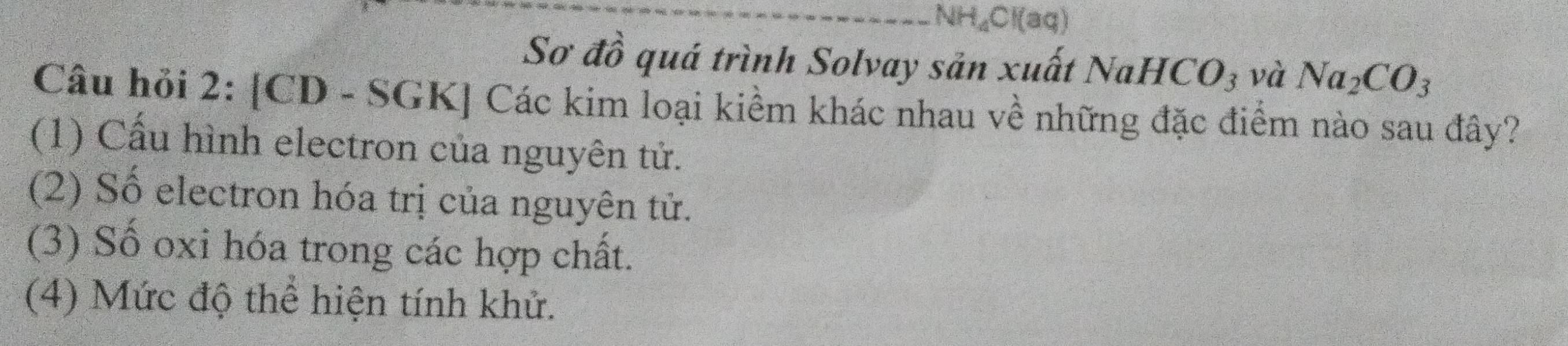 NH, CI(aq 
Sơ đồ quá trình Solvay sản xuất NaHCO_3 và Na_2CO_3
Câu hỏi 2: [CD - SGK] Các kim loại kiềm khác nhau về những đặc điểm nào sau đây? 
(1) Cấu hình electron của nguyên tử. 
(2) Số electron hóa trị của nguyên tử. 
(3) Số oxi hóa trong các hợp chất. 
(4) Mức độ thể hiện tính khử.