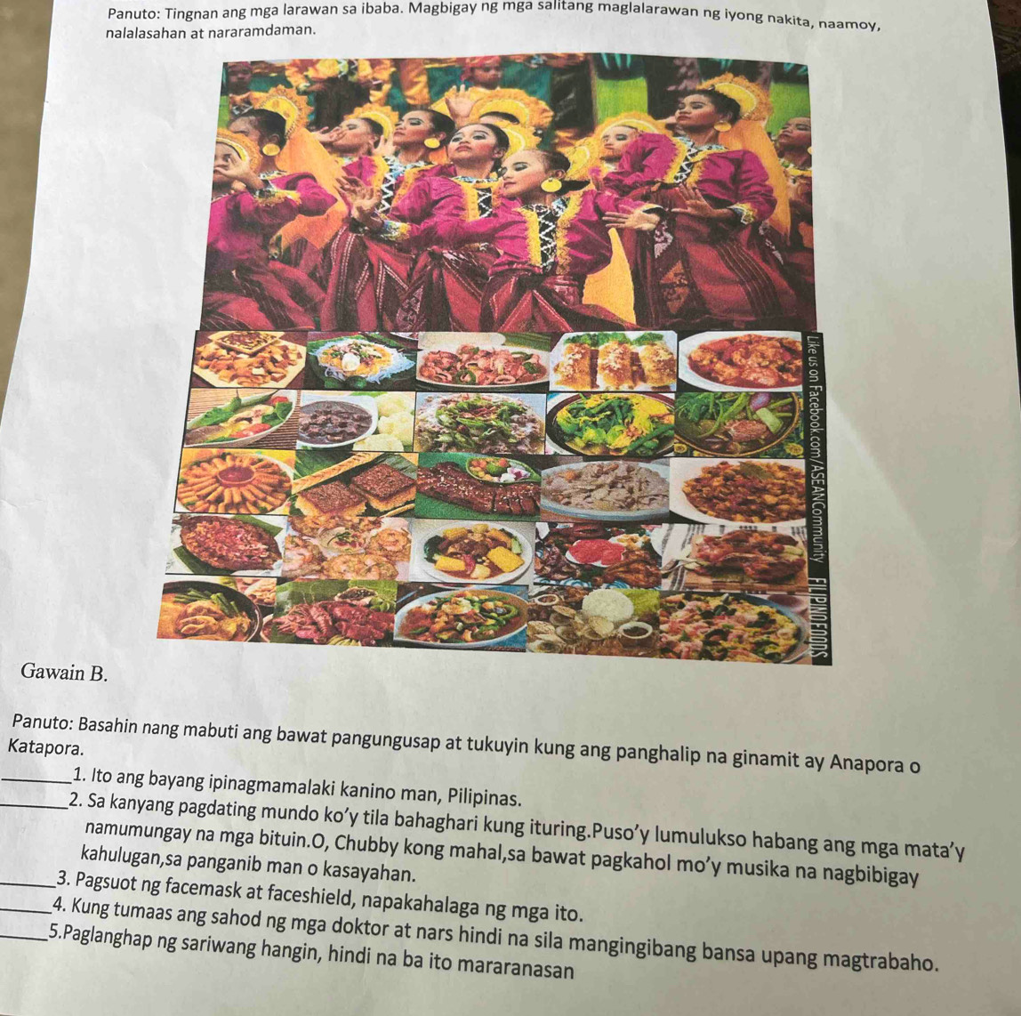 Panuto: Tingnan ang mga larawan sa ibaba. Magbigay ng mga salitang maglalarawan ng iyong nakita, naamoy, 
nalalasahan at nararamdaman. 
Gawain B. 
Panuto: Basahin nang mabuti ang bawat pangungusap at tukuyin kung ang panghalip na ginamit ay Anapora o 
Katapora. 
_1. Ito ang bayang ipinagmamalaki kanino man, Pilipinas. 
_2. Sa kanyang pagdating mundo ko’y tila bahaghari kung ituring.Puso’y lumulukso habang ang mga mata’y 
namumungay na mga bituin.O, Chubby kong mahal,sa bawat pagkahol mo’y musika na nagbibigay 
kahulugan,sa panganib man o kasayahan. 
_3. Pagsuot ng facemask at faceshield, napakahalaga ng mga ito. 
_4. Kung tumaas ang sahod ng mga doktor at nars hindi na sila mangingibang bansa upang magtrabaho. 
_5.Paglanghap ng sariwang hangin, hindi na ba ito mararanasan