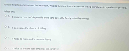 You are helping someone use the bathroom. What is the most important reason to help them be as independent as possible?
Select one:
a. It reduces costs of disposable briefs (and saves the family or facility money).
b. It decreases the chance of falling.
C. It helps to maintain the person's dignity.
d. It helps to prevent back strain for the caregiver.