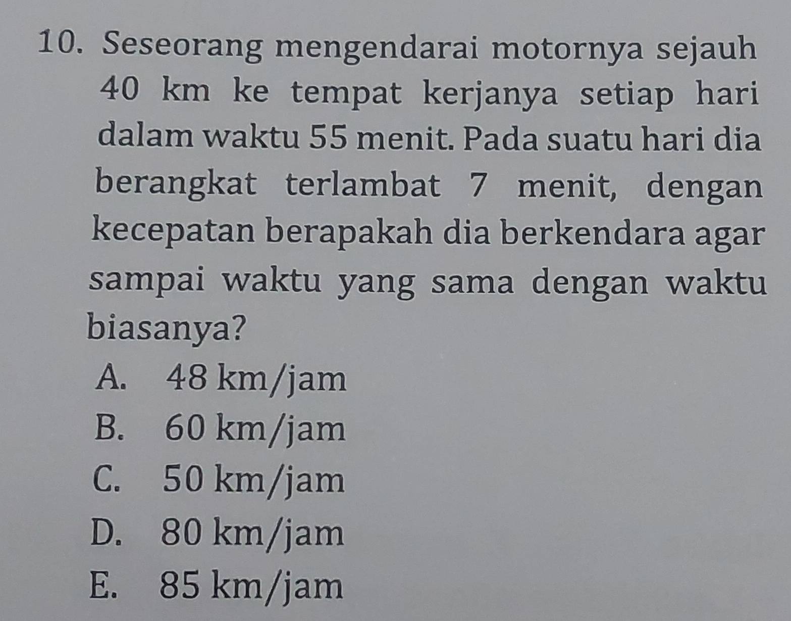 Seseorang mengendarai motornya sejauh
40 km ke tempat kerjanya setiap hari
dalam waktu 55 menit. Pada suatu hari dia
berangkat terlambat 7 menit, dengan
kecepatan berapakah dia berkendara agar
sampai waktu yang sama dengan waktu
biasanya?
A. 48 km/jam
B. 60 km/jam
C. 50 km/jam
D. 80 km/jam
E. 85 km/jam