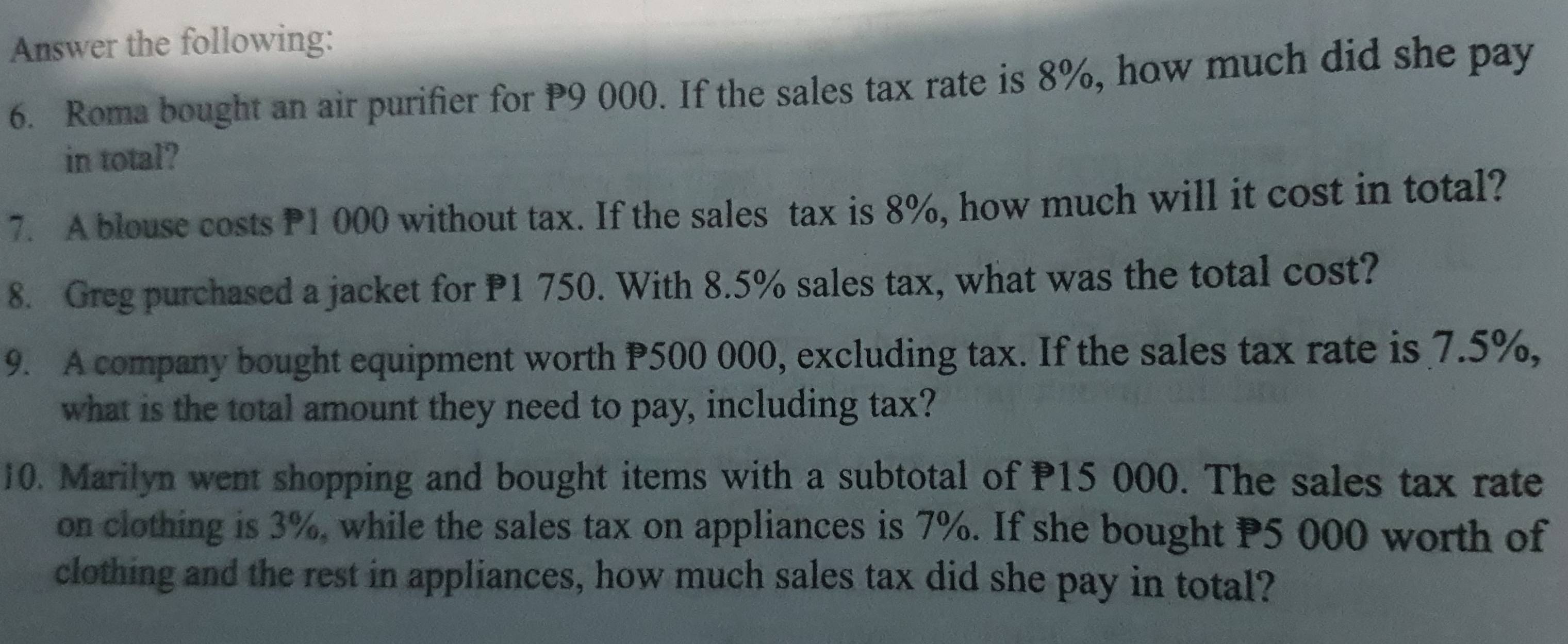 Answer the following: 
6. Roma bought an air purifier for P9 000. If the sales tax rate is 8%, how much did she pay 
in total? 
7. A blouse costs P1 000 without tax. If the sales tax is 8%, how much will it cost in total? 
8. Greg purchased a jacket for P1 750. With 8.5% sales tax, what was the total cost? 
9. A company bought equipment worth P500 000, excluding tax. If the sales tax rate is 7.5%, 
what is the total amount they need to pay, including tax? 
10. Marilyn went shopping and bought items with a subtotal of P15 000. The sales tax rate 
on clothing is 3%, while the sales tax on appliances is 7%. If she bought P5 000 worth of 
clothing and the rest in appliances, how much sales tax did she pay in total?