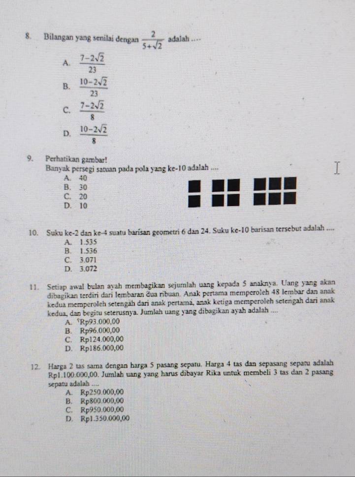 Bilangan yang senilai dengan  2/5+sqrt(2)  adalah ..
A.  (7-2sqrt(2))/23 
B.  (10-2sqrt(2))/23 
C.  (7-2sqrt(2))/8 
D.  (10-2sqrt(2))/8 
9. Perhatikan gambar!
Banyak persegi satuan pada pola yang ke-10 adalah ....
A. 40
B. 30
C. 20
D. 10
10. Suku ke-2 dan ke-4 suatu barisan geometri 6 dan 24. Suku ke-10 barisan tersebut adalah ...
A. 1.535
B. 1.536
C. 3.071
D. 3.072
11. Setiap awal bulan ayah membagikan sejumlah uang kepada 5 anaknya. Uang yang akan
dibagikan terdiri dari lembaran dua ribuan. Anak pertama memperoleh 48 lembar dan anak
kedua memperoleh setengäh dari anak pertamá, anak ketiga memperoleh setengah dari anak
kedua, dan begitu seterusnya. Jumlah uang yang dibagikan ayah adalah ....
A. ‘Rp93.000,00
B. Rp96.000,00
C. Rp124.000,00
D. Rp186.000,00
12. Harga 2 tas sama dengan harga 5 pasang sepatu. Harga 4 tas dan sepasang sepatu adalah
Rp1.100.000,00. Jumlah uang yang harus dibayar Rika untuk membeli 3 tas dan 2 pasang
sepatu adalah ....
A. Rp250.000,00
B. Rp800.000,00
C. Rp950.000,00
D. Rp1.350.000,00