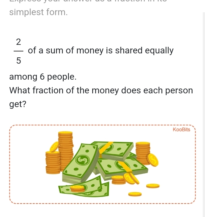 simplest form.
 2/5  of a sum of money is shared equally 
among 6 people. 
What fraction of the money does each person 
get?