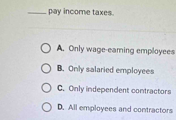 pay income taxes.
A. Only wage-earning employees
B. Only salaried employees
C. Only independent contractors
D. All employees and contractors