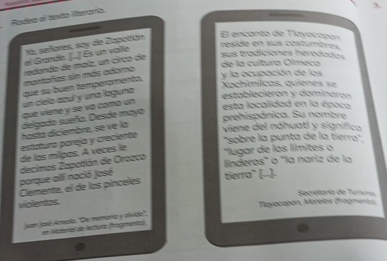 Badea el texto Iterorío. 
Ya, señores, say de Zapotián 3 
El encanto de Tlayacapan 
reside en sus costumbres, 
sus tradiciones heredadas 
el Grande. (..) Es un vaile 
de la cultura Olmeca 
redando de maíz, un circo de 
mantafas sin más adomo 
y la ocupación de los 
Xochimílcas, quienes se 
que su buen temperamento, 
un cielo czul y una laguña 
establecieron y dominarón 
que viere y se va como un 
esta localidad en la época 
delgado sueño. Desde mayo 
prehispánica. Su nombre 
hasta diciembre, se ve la 
viene del náhuatl y significa 
estatura parejo y creciente 
''sobre la punta de la tierra'. 
de las miïpas. A veces le 
"Ilugar de los límites o 
decimos Zapatlán de Orozco 
línderos" o "la nariz de la 
porque allí nació José 
tierra" [...). 
Clemente, el de los pínceles 
Secretaría de Turisma 
viollertos. 
Tayacapan, Morelos (fragmento), 
Juan Jasé Areala. ''De memario y olvido'', 
en Waterial de ectura (ragmento)