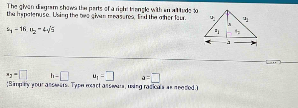 The given diagram shows the parts of a right triangle with an altitude to
the hypotenuse. Using the two given measures, find the other four.
s_1=16,u_2=4sqrt(5)
s_2=□ h=□ u_1=□ a=□
(Simplify your answers. Type exact answers, using radicals as needed.)