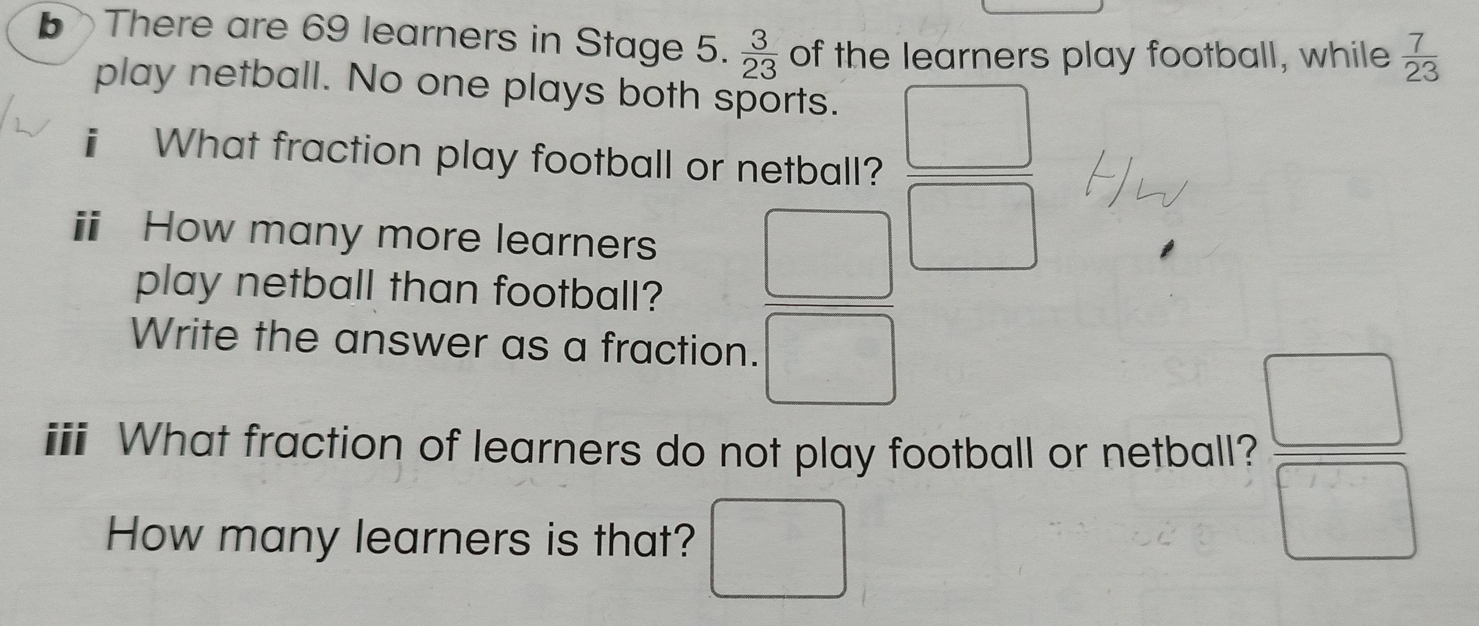 There are 69 learners in Stage 5.  3/23  of the learners play football, while  7/23 
play netball. No one plays both sports. 
ⅱ What fraction play football or netball? 
□ 
ⅱ How many more learners 
play netball than football? 
Write the answer as a fraction. 
i What fraction of learners do not play football or netball?  □ /□  
How many learners is that? ^circ 
=□°