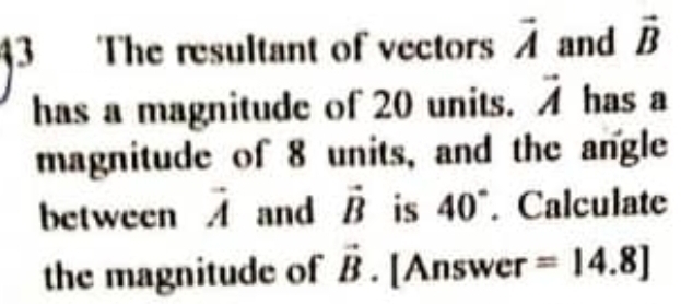 The resultant of vectors vector A and vector B
has a magnitude of 20 units. vector A has a 
magnitude of 8 units, and the angle 
between . 2x-1 and vector B is 40°. Calculate 
the magnitude of vector B. [Answer =14.8]