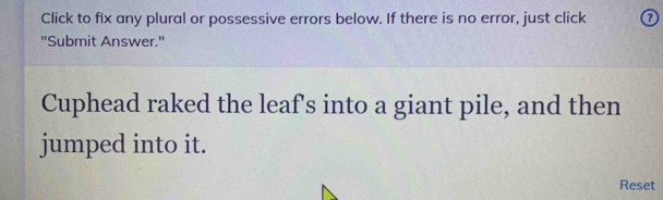 Click to fix any plural or possessive errors below. If there is no error, just click 0 
"Submit Answer.' 
Cuphead raked the leaf's into a giant pile, and then 
jumped into it. 
Reset