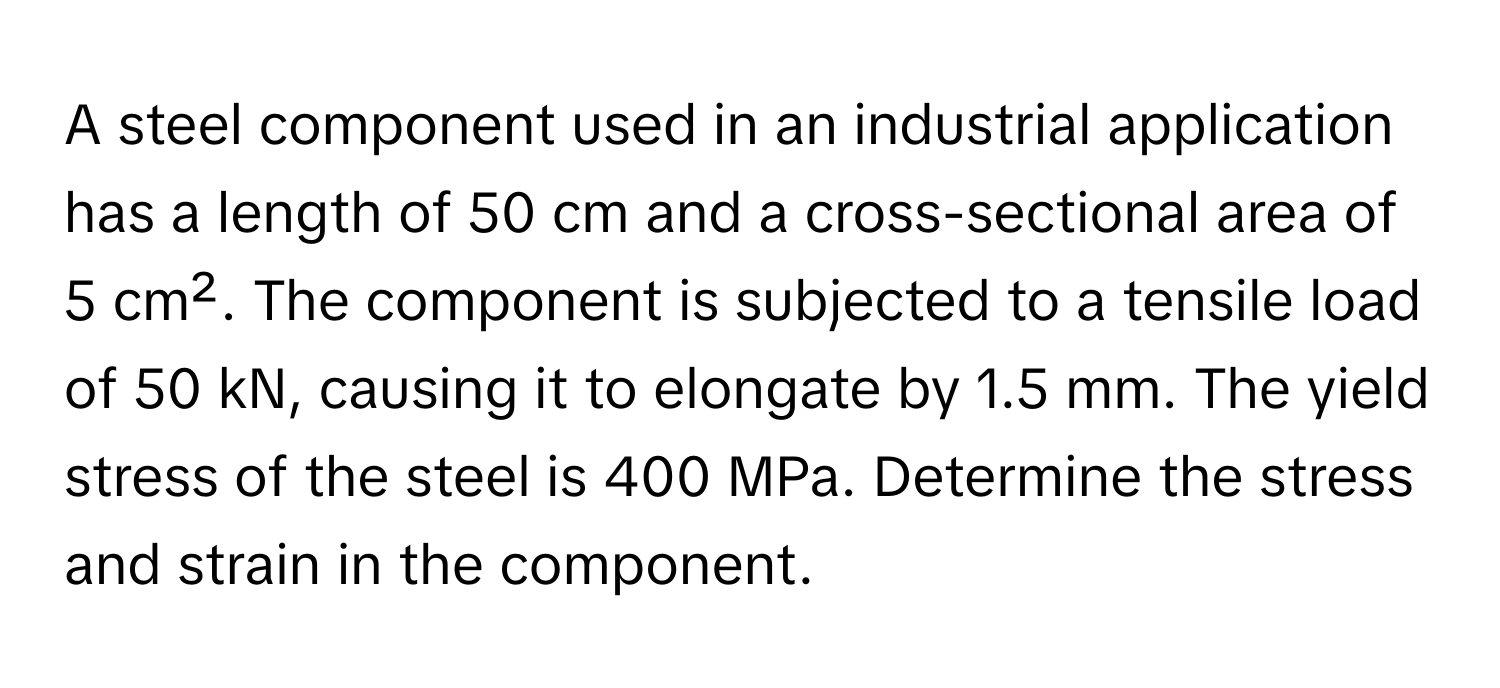 A steel component used in an industrial application has a length of 50 cm and a cross-sectional area of 5 cm². The component is subjected to a tensile load of 50 kN, causing it to elongate by 1.5 mm. The yield stress of the steel is 400 MPa. Determine the stress and strain in the component.