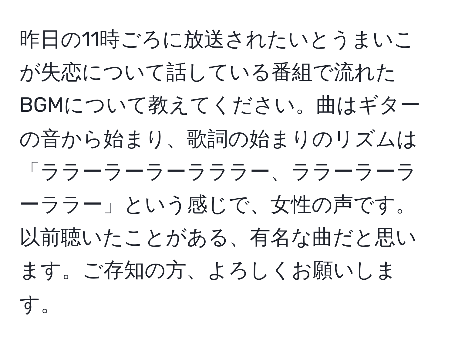 昨日の11時ごろに放送されたいとうまいこが失恋について話している番組で流れたBGMについて教えてください。曲はギターの音から始まり、歌詞の始まりのリズムは「ララーラーラーラララー、ララーラーラーララー」という感じで、女性の声です。以前聴いたことがある、有名な曲だと思います。ご存知の方、よろしくお願いします。