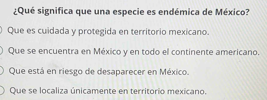 ¿Qué significa que una especie es endémica de México?
Que es cuidada y protegida en territorio mexicano.
Que se encuentra en México y en todo el continente americano.
Que está en riesgo de desaparecer en México.
Que se localiza únicamente en territorio mexicano.