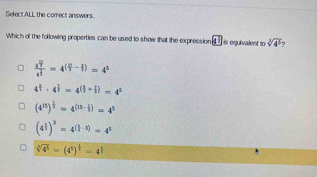 Select ALL the correct answers.
Which of the following properties can be used to show that the expression 4^(frac 5)3 is equivalent to sqrt[3](4^5) 2
frac 4^(frac 17)34^(frac 2)3=4^((frac 17)3- 2/3 )=4^5
4^(frac 8)3· 4^(frac 7)3=4^((frac 8)3+ 7/3 )=4^5
(4^(15))^ 1/3 =4^((15· frac 1)3)=4^5
(4^(frac 5)3)^3=4^((frac 5)3· 3)=4^5
sqrt[3](4^5)=(4^5)^ 1/3 =4^(frac 5)3