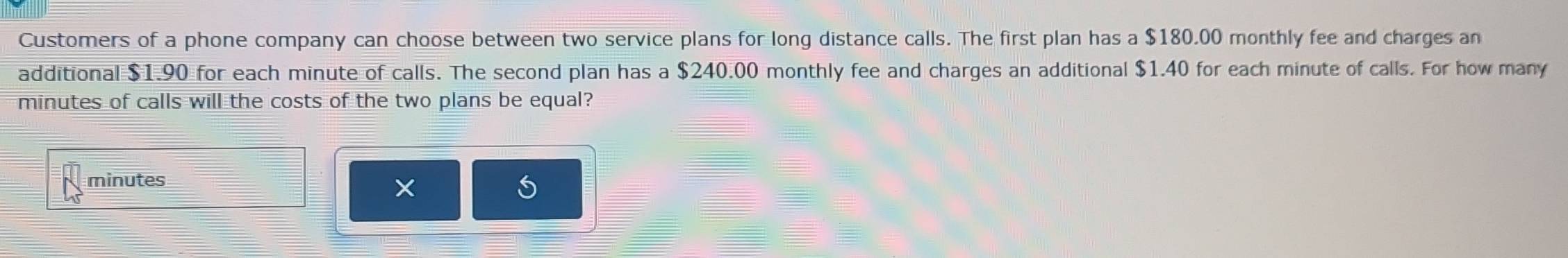 Customers of a phone company can choose between two service plans for long distance calls. The first plan has a $180.00 monthly fee and charges an 
additional $1.90 for each minute of calls. The second plan has a $240.00 monthly fee and charges an additional $1.40 for each minute of calls. For how many
minutes of calls will the costs of the two plans be equal?
minutes
×