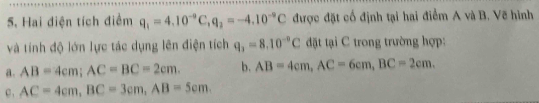 Hai điện tích điểm q_1=4.10^(-9)C, q_2=-4.10^(-9)C được đặt cố định tại hai điểm A và B. Vẽ hình
và tính độ lớn lực tác dụng lên điện tích q_3=8.10^(-9)C đặt tại C trong trường hợp:
a. AB=4cm; AC=BC=2cm. b. AB=4cm, AC=6cm, BC=2cm.
c , AC=4cm, BC=3cm, AB=5cm.