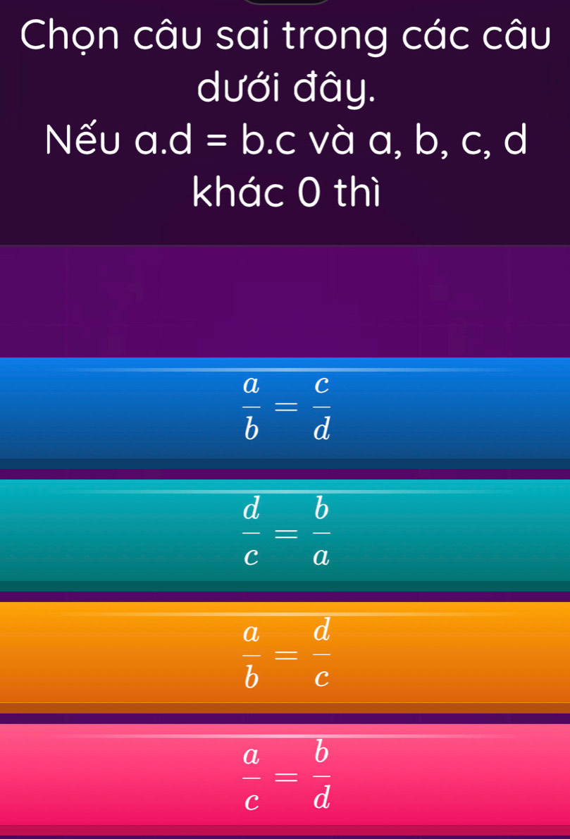 Chọn câu sai trong các câu
dưới đây.
Nếu a. d=b.c và a, b, c, d
khác 0 thì
 a/b = c/d 
 d/c = b/a 
 a/b = d/c 
 a/c = b/d 