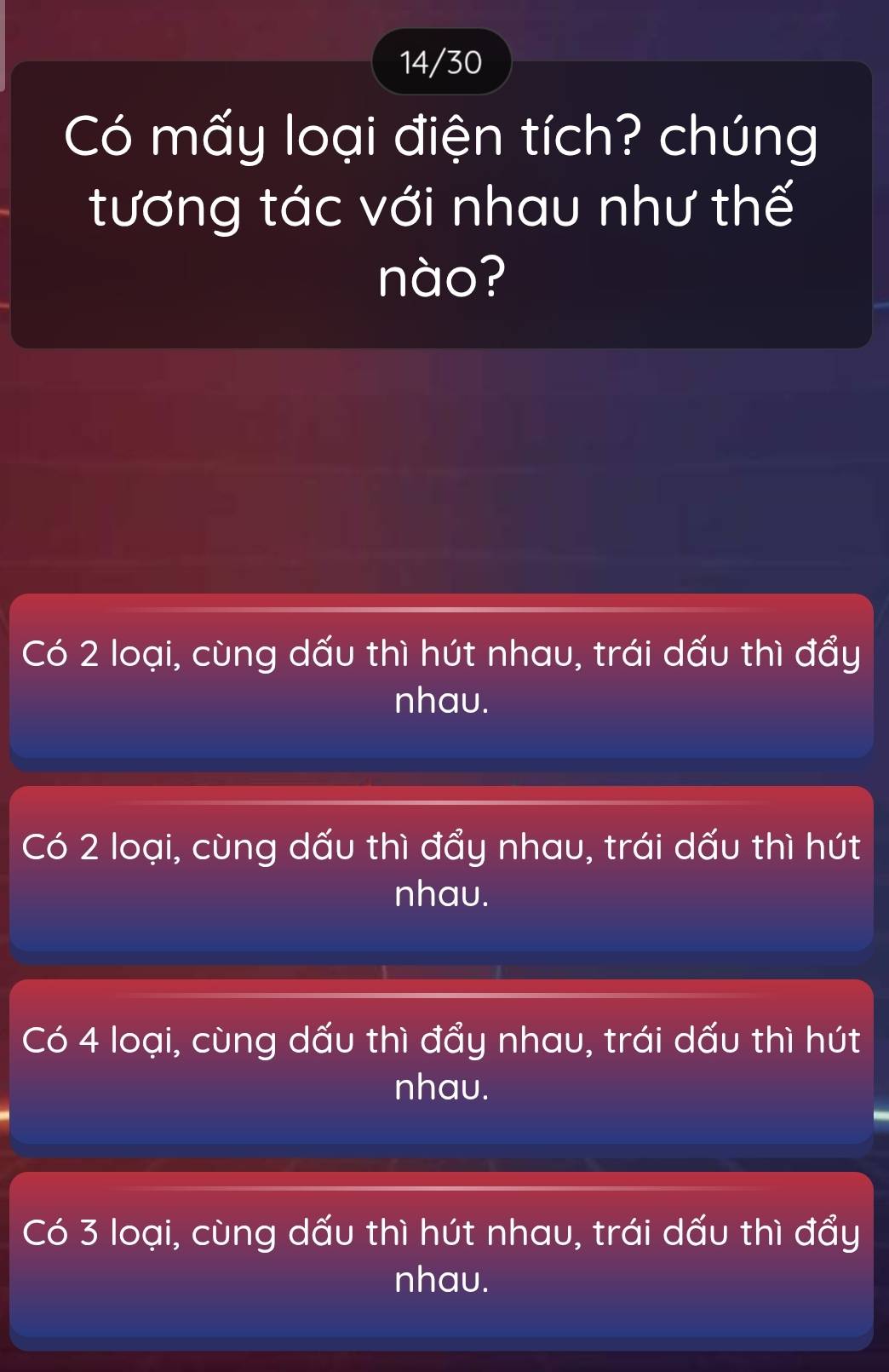 14/30
Có mấy loại điện tích? chúng
tương tác với nhau như thế
nào?
Có 2 loại, cùng dấu thì hút nhau, trái dấu thì đẩy
nhau.
Có 2 loại, cùng dấu thì đẩy nhau, trái dấu thì hút
nhau.
Có 4 loại, cùng dấu thì đẩy nhau, trái dấu thì hút
nhau.
Có 3 loại, cùng dấu thì hút nhau, trái dấu thì đẩy
nhau.