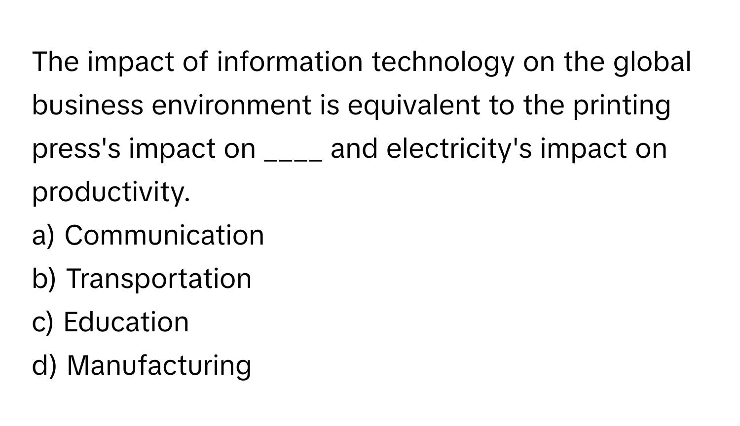 The impact of information technology on the global business environment is equivalent to the printing press's impact on ____ and electricity's impact on productivity.

a) Communication 
b) Transportation 
c) Education 
d) Manufacturing