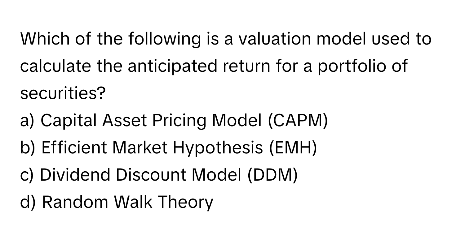 Which of the following is a valuation model used to calculate the anticipated return for a portfolio of securities?

a) Capital Asset Pricing Model (CAPM) 
b) Efficient Market Hypothesis (EMH) 
c) Dividend Discount Model (DDM) 
d) Random Walk Theory