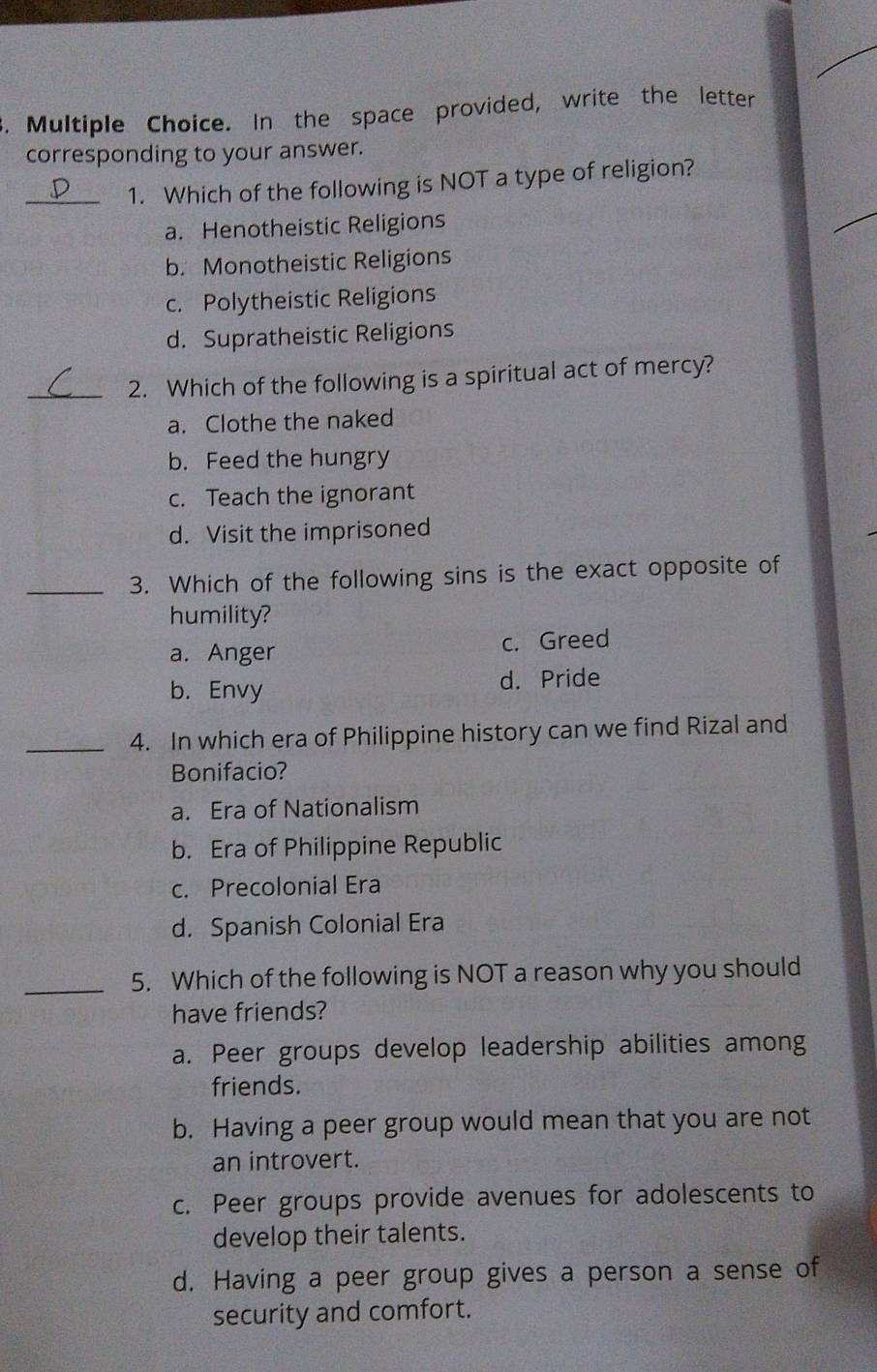 s, Multiple Choice. In the space provided, write the letter
corresponding to your answer.
_1. Which of the following is NOT a type of religion?
a. Henotheistic Religions
b. Monotheistic Religions
c. Polytheistic Religions
d. Supratheistic Religions
_2. Which of the following is a spiritual act of mercy?
a. Clothe the naked
b. Feed the hungry
c. Teach the ignorant
d. Visit the imprisoned
_3. Which of the following sins is the exact opposite of
humility?
a. Anger c. Greed
b. Envy d. Pride
_4. In which era of Philippine history can we find Rizal and
Bonifacio?
a. Era of Nationalism
b. Era of Philippine Republic
c. Precolonial Era
d. Spanish Colonial Era
_5. Which of the following is NOT a reason why you should
have friends?
a. Peer groups develop leadership abilities among
friends.
b. Having a peer group would mean that you are not
an introvert.
c. Peer groups provide avenues for adolescents to
develop their talents.
d. Having a peer group gives a person a sense of
security and comfort.