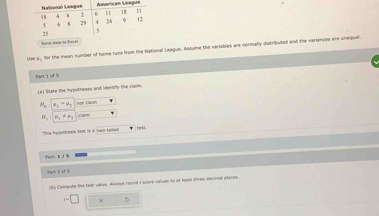 Send data to Excel 
Use mu _1
for the mean number of home runs from the National League. Assume the variables are normally distributed and the variances are unequal. 
Part 1 of 5 
(a) State the hypotheses and identify the claim.
H_0 : mu _1=mu _2 not claim
H_1 mu _1!= mu _2 claim 
This hypothesis test is a two-tailed test. 
Part: 1 / 5 
Part 2 of 5 
(b) Compute the test value. Always round r score values to at least three decimal places.
t=□ ×