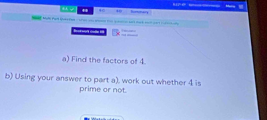 6221 y * Kamesta Cenrewióu Meru 
6A√ . B C 5D Summary 
Multi Part Queation - when you arower this question we'll mark each part individually 
Csiculater 
Bookwork code: 69 not allawed 
a) Find the factors of 4. 
b) Using your answer to part a), work out whether 4 is 
prime or not.