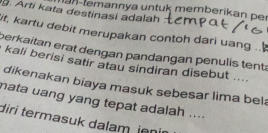 ann y a n u k m em b erikan er 
g. Arti kata destinasi adalah : 
it, kartu debit merupakan contoh dari uang .. 
perkaitan erat dengan pandangan penulis tenta 
kali berisi satir atau sindiran disebut .... 
dikenakan biaya masuk sebesar lima bel 
mata uang yang tepat adalah .... 
diri termasuk dalam en