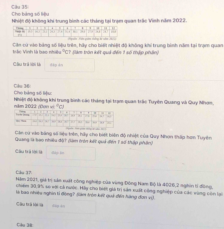 Cho bảng số liệu 
Nhiệt độ không khí trung bình các tháng tại trạm quan trắc Vinh năm 2022. 
(Nguồn: Niên giám thống kê năm 2022) 
Căn cứ vào bảng số liệu trên, hãy cho biết nhiệt độ không khí trung bình năm tại trạm quan 
trắc Vinh là bao nhiêu°C ? (làm tròn kết quả đến 1 số thập phân) 
Câu trả lời là đáp án 
Câu 36: 
Cho bảng số liệu: 
Nhiệt độ không khí trung bình các tháng tại trạm quan trắc Tuyên Quang và Quy Nhơn, 
năm 2022 (Đơn vị: ^circ C)
thống kê năm 2022) 
Căn cứ vào bảng số liệu trên, hãy cho biết biên độ nhiệt của Quy Nhơn thấp hơn Tuyên 
Quang là bao nhiêu độ? (làm tròn kết quả đến 1 số thập phân) 
Câu trả lời là đáp án 
Câu 37: 
Năm 2021, giá trị sản xuất công nghiệp của vùng Đông Nam Bộ là 4026, 2 nghìn tỉ đồng, 
chiếm 30, 9% so với cả nước. Hãy cho biết giá trị sản xuất công nghiệp của các vùng còn lại 
là bao nhiêu nghìn tỉ đồng? (làm tròn kết quả đến hàng đơn vị). 
Câu trả lời là đáp án 
Câu 38: