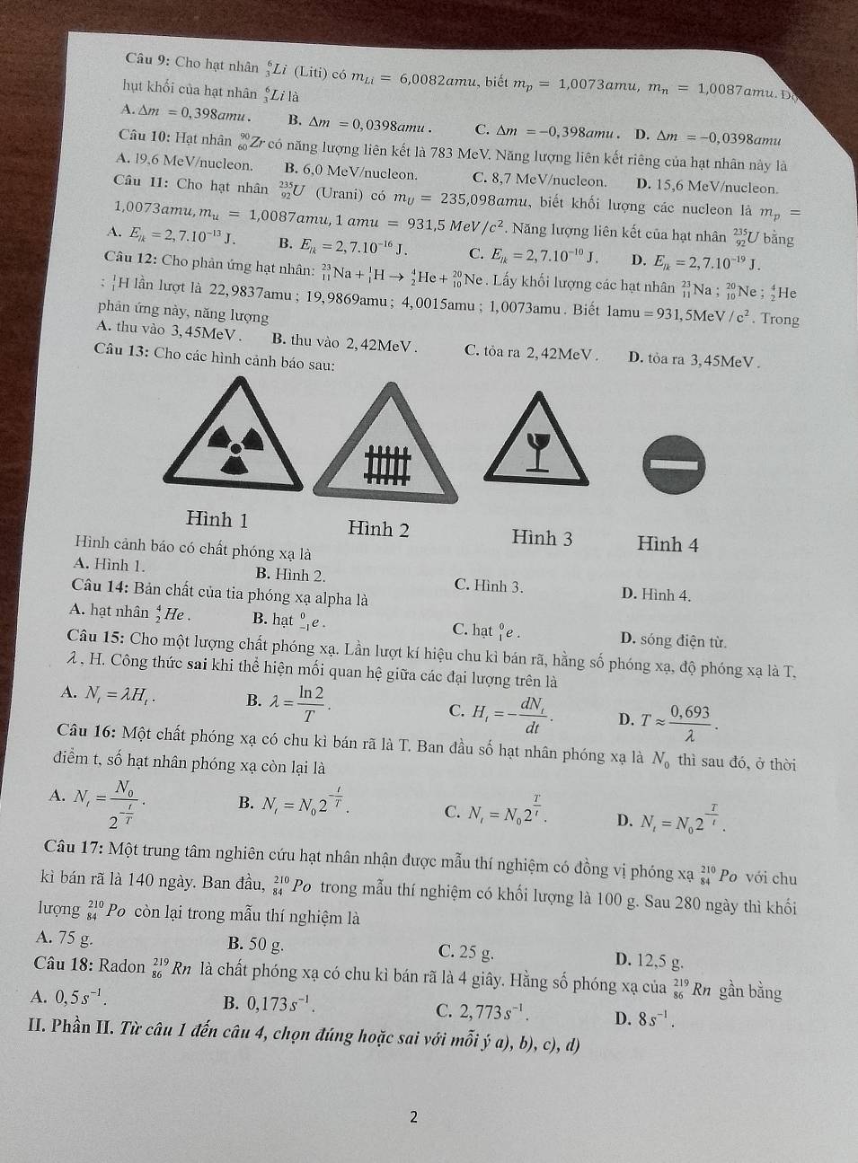 Cho hạt nhân _3^(6Li(Liti) có m_Li)=6,0082amu ,  biết m_p=1,0073amu,m_n=1,0087a m 1.DO
hụt khối của hạt nhân _3^(6Li là
A. △ m=0,398amu. B. △ m=0,0398amu. C. △ m=-0,398amu. D. △ m=-0,0398amu
Câu 10: Hạt nhân C có năng lượng liên kết là 783 MeV. Năng lượng liên kết riêng của hạt nhân này là
A. l9,6 MeV/nucleon. B. 6,0 MeV/nucleon. C. 8,7 MeV/nucleon. D. 15,6 MeV/nucleon.
Câu 11: Cho hạt nhân _(92)^(235)U (Urani) có m_U)=235,0 098amu, biết khối lượng các nucleon là m_p=
1,0073amu, m_u=1,0087a mu, 1 amu =931,5 MeV /c^2. Năng lượng liên kết của hạt nhân U bằng
A. E_k=2,7.10^(-13)J. B. E_k=2,7.10^(-16)J. C. E_R=2,7.10^(-10)J. D. E_R=2,7.10^(-19)J.
Câu 12: Cho phản ứng hạt nhân: _(11)^(23)Na+_1^(1Hto _2^4He+_(10)^(20)Ne. Lấy khối lượng các hạt nhân beginarray)r 23 11endarray Na ;Ne ; He
H lần lượt là 22,9837amu ; 19,9869amu; 4,0015amu ; 1,0073amu. Biết 1amu =931
phản ứng này, năng lượng ,5MeV /c^2. Trong
A. thu vào 3,45MeV . B. thu vào 2, 42MeV . C. tỏa ra 2, 42MeV. D. tỏa ra 3, 45MeV .
Câu 13: Cho các hình cảnh báo sau:
Hình 1 Hình 2 Hình 3 Hình 4
Hình cảnh báo có chất phóng xạ là
A. Hình 1. B. Hình 2. C. Hình 3.
Câu 14: Bản chất của tia phóng xạ alpha là
D. Hình 4.
A. hạt nhân _2^(4He. B. hạt _(-1)^0e. C. hạt _1^0e D. sóng điện từ.
Câu 15: Cho một lượng chất phóng xạ. Lần lượt kí hiệu chu kỉ bán rã, hằng số phóng xạ, độ phóng xạ là T,
2 , H. Công thức sai khi thể hiện mối quan hệ giữa các đại lượng trên là
A. N_t)=lambda H_t. B. lambda = ln 2/T . C. H_tfrac dN_ttdt. D. Tapprox  (0,693)/lambda  .
Câu 16: Một chất phóng xạ có chu kì bán rã là T. Ban đầu số hạt nhân phóng xạ là N_0 thì sau đó, ở thời
điểm t, số hạt nhân phóng xạ còn lại là
A. N_i=frac N_02^(-frac t)T.
B. N_i=N_02^(-frac t)T. C. N_i=N_02^(frac T)t. D. N_t=N_02^(frac T)t.
Câu 17: Một trung tâm nghiên cứu hạt nhân nhận được mẫu thí nghiệm có đồng vị phóng xạ beginarrayr 210 84endarray Po với chu
kì bán rã là 140 ngày. Ban đầu, beginarrayr 210 84endarray Po trong mẫu thí nghiệm có khối lượng là 100 g. Sau 280 ngày thì khối
lượng beginarrayr 210 84endarray Po còn lại trong mẫu thí nghiệm là
A. 75 g. B. 50 g. C. 25 g. D. 12,5 g.
Câu 18: Radon _(86)^(219)Rn là chất phóng xạ có chu kì bán rã là 4 giây. Hằng số phóng xạ của beginarrayr 219 86endarray Rn gần bằng
A. 0,5s^(-1). B. 0,173s^(-1). C. 2,773s^(-1). D. 8s^(-1).
II. Phần II. Từ câu 1 đến câu 4, chọn đúng hoặc sai với mỗi ý a), b), c), d)
2