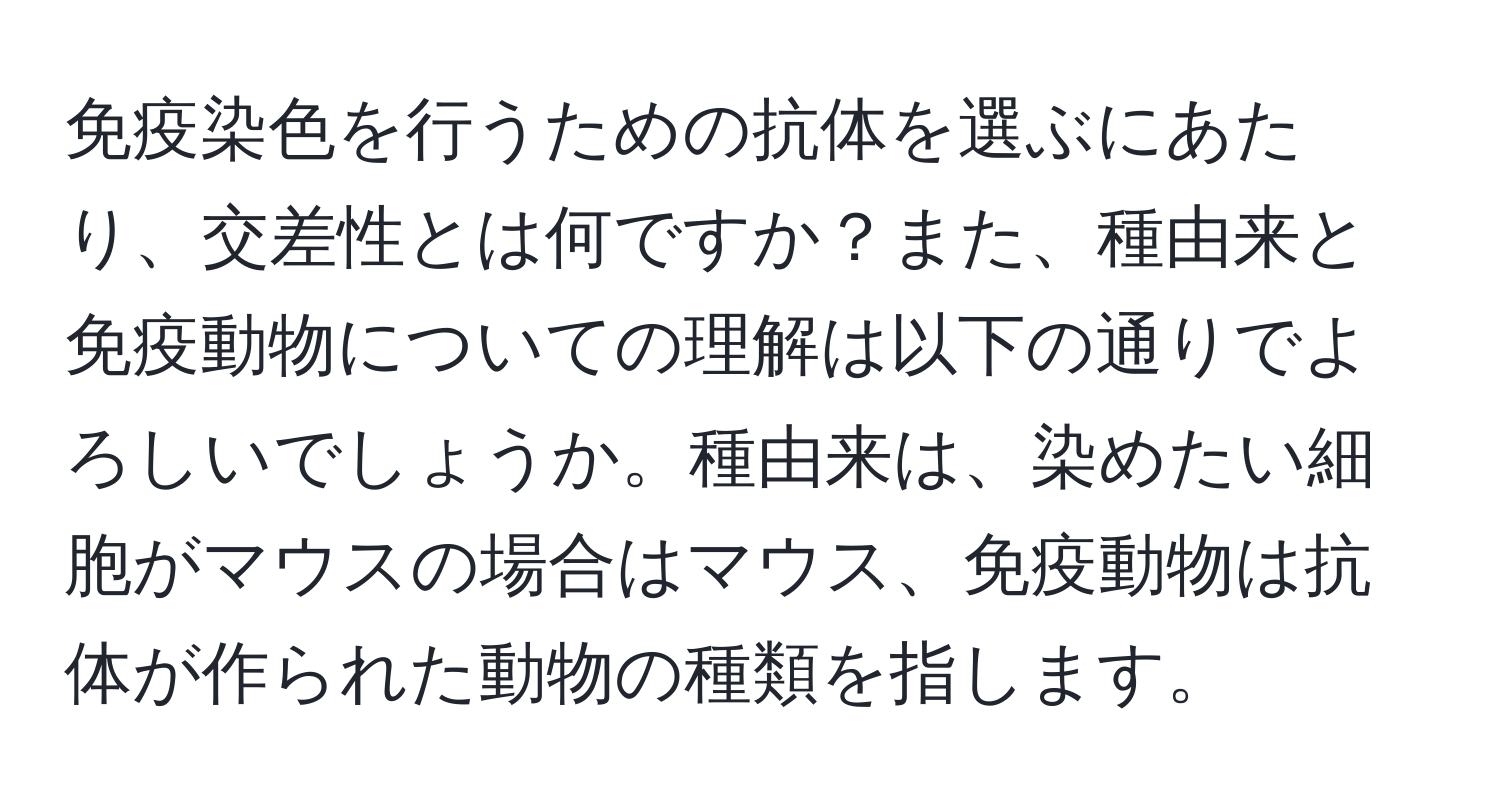 免疫染色を行うための抗体を選ぶにあたり、交差性とは何ですか？また、種由来と免疫動物についての理解は以下の通りでよろしいでしょうか。種由来は、染めたい細胞がマウスの場合はマウス、免疫動物は抗体が作られた動物の種類を指します。