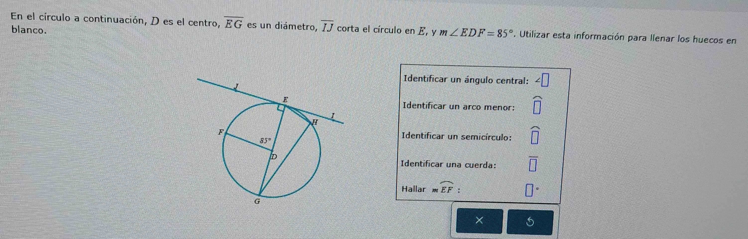 En el círculo a continuación, D es el centro, overline EG es un diámetro, overline IJ corta el círculo en E, y m∠ EDF=85°. Utilizar esta información para llenar los huecos en
blanco.
Identificar un ángulo central:
Identificar un arco menor:
Identificar un semicírculo:
Identificar una cuerda:
Hallar J9९ widehat EF: