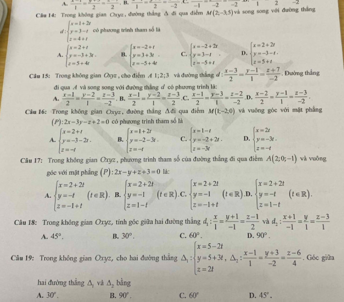 A. frac 1=frac 2=frac 2,B,frac 1=frac 2=frac -2,C,frac -1=frac -2=frac -2 □  -2
Câu 14: Trong không gian Oxyz , đường thắng △ đi qua điểm M(2;-3;5) và song song với đường thắng
d beginarrayl x=1+2z y=3-t z=4+tendarray. có phương trình tham số là
A. beginarrayl x=2+t y=-3+3t. z=5+4tendarray. B. beginarrayl x=-2+t y=3+3t z=-5+4tendarray. C. beginarrayl x=-2+2t y=3-t z=-5+tendarray. . D. beginarrayl x=2+2t y=-3-t. z=5+tendarray.
Câu 15: Trong không gian Oxyz , cho điểm A1;2;3 và đường thẳng d :  (x-3)/2 = (y-1)/1 = (z+7)/-2 . Đường thẳng
đi qua A và song song với đường thẳng đ có phương trình là:
A.  (x-1)/2 = (y-2)/1 = (z-3)/-2 . B.  (x-1)/2 = (y-2)/1 = (z-3)/2  .C.  (x-1)/2 = (y-3)/1 = (z-2)/-2  ,D.  (x-2)/2 = (y-1)/1 = (z-3)/-2 .
Câu  16: Trong không gian Oxyz, đường thẳng △ di qua điểm M(1;-2;0) và vuông góc với mặt phẳng
(P): 2x-3y-z+2=0 có phương trình tham số là
A. beginarrayl x=2+t y=-3-2t. z=-tendarray. B. beginarrayl x=1+2t y=-2-3t. z=-tendarray. C. beginarrayl x=1-t y=-2+2t. z=-3tendarray. D. beginarrayl x=2t y=-3t. z=-tendarray.
Cầu 17: Trong không gian Oxyz , phương trình tham số của đường thẳng đi qua điểm A(2;0;-1) và vuông
góc với mặt phẳng (P): ):2x-y+z+3=0 là:
A. beginarrayl x=2+2t y=-t z=-1+tendarray. (t∈ R). B. beginarrayl x=2+2t y=-1 z=1-tendarray. (t∈ R).C.beginarrayl x=2+2t y=-1 z=-1+tendarray. (t∈ R) .D. beginarrayl x=2+2t y=-t z=1-tendarray. (t∈ R).
Câu 18: Trong không gian Oxyz, tính góc giữa hai đường thẳng d_1: x/1 = (y+1)/-1 = (z-1)/2  và d_2: (x+1)/-1 = y/1 = (z-3)/1 
A. 45°. B. 30°. C. 60°. D. 90°.
Câu 19: Trong không gian Oxyz, cho hai đường thẳng △ _i:beginarrayl x=5-2t y=5+3t,△ _i: (x-1)/1 = (y+3)/-2 = (z-6)/4 . Góc giữa
hai đường thắng △ _1 và △ _2 bằng
A. 30°. B. 90°. C. 60° D. 45°.