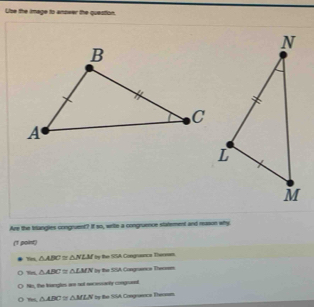 Use the image to anseer the question.
Are the trangles congruent? It so, write a congruence statement and mason why.
('1 point)
mm △ ABC≌ △ NLM by the SSA Congrance Thersam.
80° △ ABC≌ △ LMN Pen y the SSA Congrance Thermm
No, the Nanglon are not se eosarly congnannt
mmL △ ABC≌ △ MLN ly the SSA Congraence Theassm.