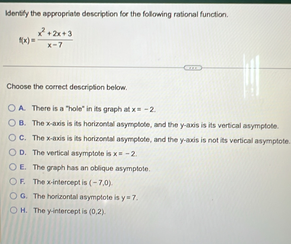 ldentify the appropriate description for the following rational function.
f(x)= (x^2+2x+3)/x-7 
Choose the correct description below.
A. There is a "hole" in its graph at x=-2.
B. The x-axis is its horizontal asymptote, and the y-axis is its vertical asymptote.
C. The x-axis is its horizontal asymptote, and the y-axis is not its vertical asymptote.
D. The vertical asymptote is x=-2.
E. The graph has an oblique asymptote.
F. The x-intercept is (-7,0).
G. The horizontal asymptote is y=7.
H. The y-intercept is (0,2).