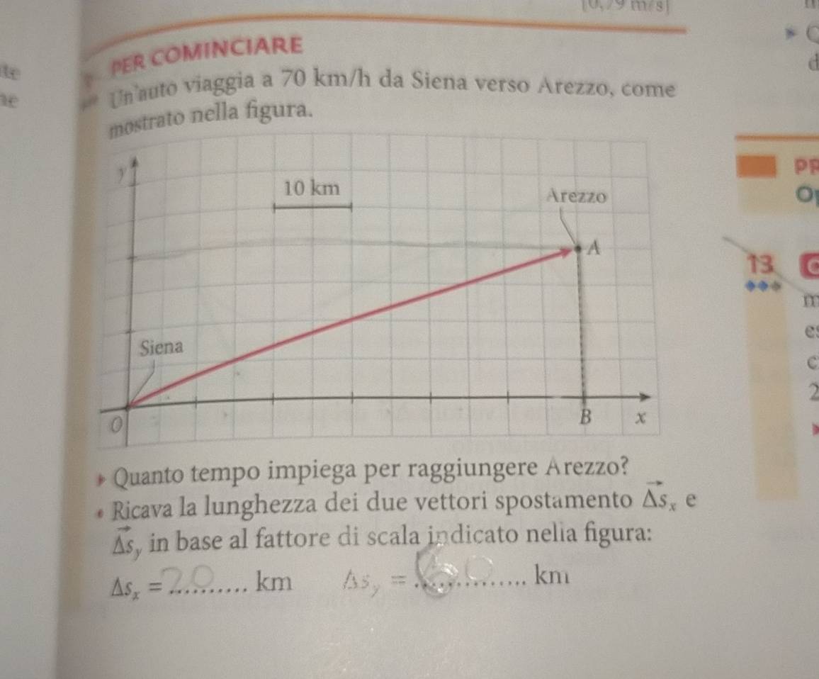 [0,79m/s ] 
te 
PER COMINCIARE 
C 
a 
ae 
Un auto viaggia a 70 km/h da Siena verso Arezzo, come 
rato nella figura. 
PP 
13 
◆ 
m 
e 
c 
2 
Quanto tempo impiega per raggiungere Arezzo? 
Ricava la lunghezza dei due vettori spostamento vector △ S_x e
vector △ s , in base al fattore di scala indicato nelia figura: 
_ △ s_x=
km As_y= _  kmı