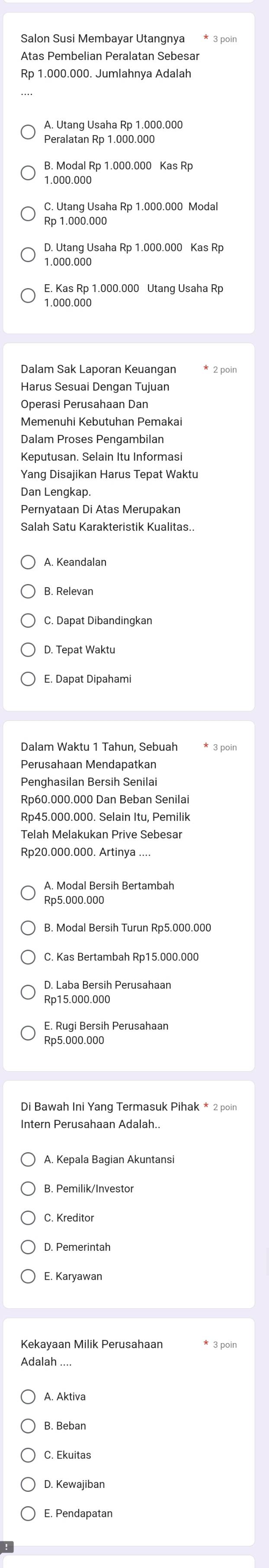 Salon Susi Membayar Utangnya
Atas Pembelian Peralatan Sebesar
Rp 1.000.000. Jumlahnya Adalah
A. Utang Usaha Rp 1.000.000
Peralatan Rp 1.000.000
B. Modal Rp 1.000.000 Kas Rp
1.000.000
C. Utang Usaha Rp 1.000.000 Modal
Rp 1.000.000
1.000.000
1.000.000
Dalam Sak Laporan Keuangan * 2 poin
Harus Sesuai Denqan Tujuan
Ōperasi Perusahaan Dan
Memenuhi Kebutuhan Pemakai
Dalam Proses Pengambilan
Keputusan. Selain Itu Informasi
Yang Disajikan Harus Tepat Waktu
Dan Lengkap.
A. Keandalan
C. Dapat Dibandingkan
D. Tepat Waktu
E. Dapat Dipahami
* 3 poin
Perusahaan Mendapatkan
Penghasilan Bersih Senilai
Rp60.000.000 Dan Beban Senilai
Rp45.000.000. Selain Itu, Pemilik
Telah Melakukan Prive Sebesar
Rp20.000.000. Artinya ....
A. Modal Bersih Bertambah
Rp5,000.000
B. Modal Bersih Turun Rp5.000.000
C. Kas Bertambah Rp15.000.000
D. Laba Bersih Perusahaan
Rp15.000.000
E. Rugi Bersih Perusahaan
Di Bawah Ini Yang Termasuk Pihak * 2 poin
Intern Perusahaan Adalah..
A. Kepala Bagian Akuntansi
B. Pemilik/Investor
D. Pemerintah
Kekayaan Milik Perusahaan * 3 poin
Adalah ....
A. Aktiva
B. Beban
C. Ekuitas
D. Kewajiban