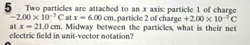 Two particles are attached to an x axis: particle 1 of charge
-2.00* 10^(-7)C at x=6.00cm , particle 2 of charge +2.00* 10^(-7)C
at x=21.0cm. Midway between the particles, what is their net 
electric field in unit-vector notation?