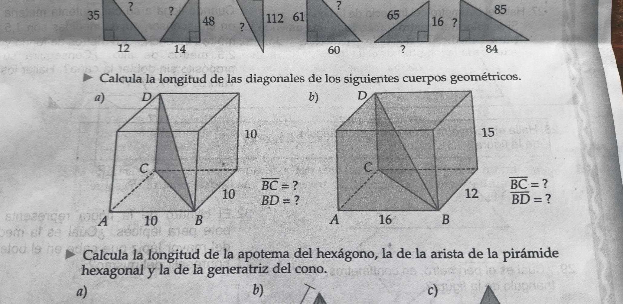 ?
61 

60
Calcula la longitud de las diagonales de los siguientes cuerpos geométricos.
b)
overline BC= ?
overline BC= ?
BD= ? overline BD= ?

Calcula la longitud de la apotema del hexágono, la de la arista de la pirámide
hexagonal y la de la generatriz del cono.
a)
b)
c)