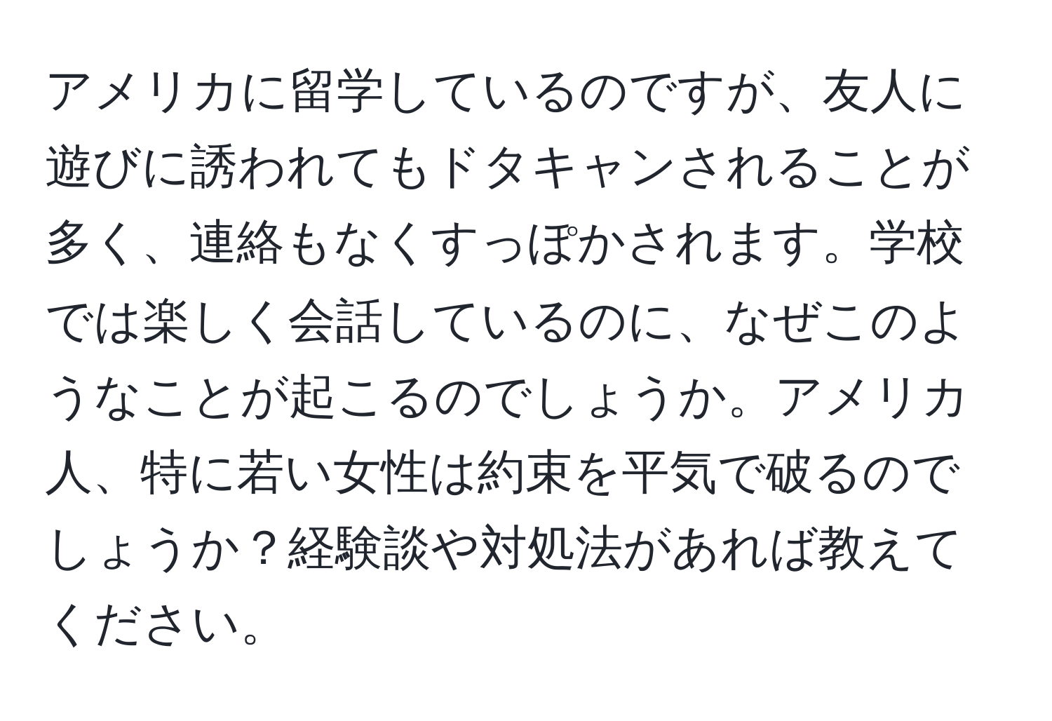 アメリカに留学しているのですが、友人に遊びに誘われてもドタキャンされることが多く、連絡もなくすっぽかされます。学校では楽しく会話しているのに、なぜこのようなことが起こるのでしょうか。アメリカ人、特に若い女性は約束を平気で破るのでしょうか？経験談や対処法があれば教えてください。