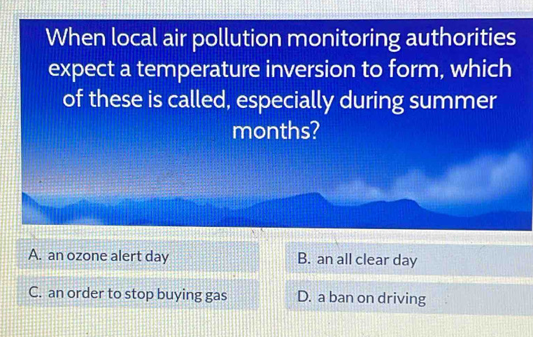 When local air pollution monitoring authorities
expect a temperature inversion to form, which
of these is called, especially during summer
months?
A. an ozone alert day B. an all clear day
C. an order to stop buying gas D. a ban on driving