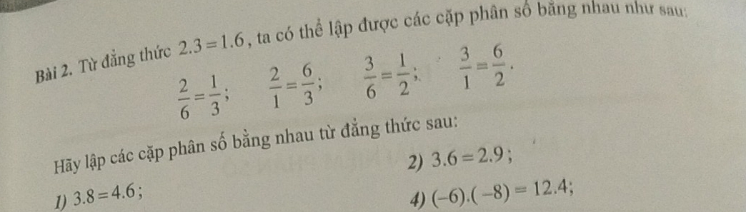 Từ đẳng thức 2.3=1.6 , ta có thể lập được các cặp phân số bằng nhau như sau:
 2/6 = 1/3 ;  2/1 = 6/3 ;  3/6 = 1/2 ;  3/1 = 6/2 . 
Hãy lập các cặp phân số bằng nhau từ đẳng thức sau: 
2) 3.6=2.9; 
1) 3.8=4.6 4) (-6).(-8)=12.4;