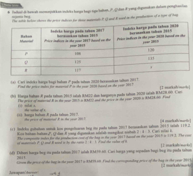 1 3 Membor Indabs 
6 Jadual di bawah menunjukkan indeks harga bagi tiga bahan, P, Q dan R yang digunakan dalam penghasilan 
sejenis beg. 
ws the price indices for three materials P, Q and R used in the production of a type of bag. 
(a) Cari indeks harga bagi bahan P pada tahun 2020 berasaskan tahun 2017. 
Find the price index for material P in the year 2020 based on the year 2017. 
[2 markah/marks] 
(b) Harga bahan R pada tahun 2015 ialah RM22 dan harganya pada tahun 2020 ialah RM28.60. Cari 
The price of material R in the year 2015 is RM22 and the price in the year 2020 is RM28.60. Find 
(i) nilai x, 
the value of x, 
(ii) harga bahan R pada tahun 2017. 
the price of material R in the year 2017. 
[4 markah/marks] 
(c) Indeks gubahan untuk kos pengeluaran beg itu pada tahun 2017 berasaskan tahun 2015 ialah 119.2. 
Kos bahan-bahan P, Q dan R yang digunakan adalah mengikut nisbah 2:k:3. Cari nilai k. 
The composite index for the production cost of the bag in the year 2017 based on the year 2015 is 119.2. The cost 
of materials P, Q and R used is by the ratio 2:k:3. Find the value of k. 
[2 markah/marks] 
(d) Diberi harga beg itu pada tahun 2017 ialah RM59.60. Cari harga yang sepadan bagi beg itu pada tahun 
2015. 
Given the price of the bag in the year 2017 is RM59.60. Find the corresponding price of the bag in the year 2015 
[2 markah/marks] 
Jawapan/Answer: