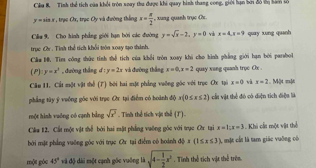 Tính thể tích của khối tròn xoay thu được khi quay hình thang cong, giới hạn bởi đồ thị hám số
y=sin x , trục Ox, trục Oy và đường thẳng x= π /2  , xung quanh trục Ox. 
Câu 9. Cho hình phẳng giới hạn bởi các đường y=sqrt(x)-2, y=0 và x=4, x=9 quay xung quanh 
trục Ox. Tính thể tích khối tròn xoay tạo thành. 
Câu 10. Tìm công thức tính thể tích của khối tròn xoay khi cho hình phẳng giới hạn bởi parabol 
(P): y=x^2 , đường thẳng d : y=2x và đường thẳng x=0, x=2 quay xung quanh trục Ox. 
Câu 11. Cắt một vật thể (T) bởi hai mặt phẳng vuông góc với trục Ox tại x=0 và x=2. Một mặt 
phẳng tùy ý vuông góc với trục Ox tại điểm có hoành độ x(0≤ x≤ 2) cắt vật thể đó có diện tích diện là 
một hình vuông có cạnh bằng sqrt(x^3). Tính thể tích vật thể (T). 
Câu 12. Cắt một vật thể bởi hai mặt phẳng vuông góc với trục Ox tại x=1; x=3. Khi cắt một vật thể 
bởi mặt phẳng vuông góc với trục Ox tại điểm có hoành độ x(1≤ x≤ 3) 0, mặt cắt là tam giác vuông có 
một góc 45° và độ dài một cạnh góc vuông là sqrt(4-frac 1)2x^2. Tính thể tích vật thể trên.