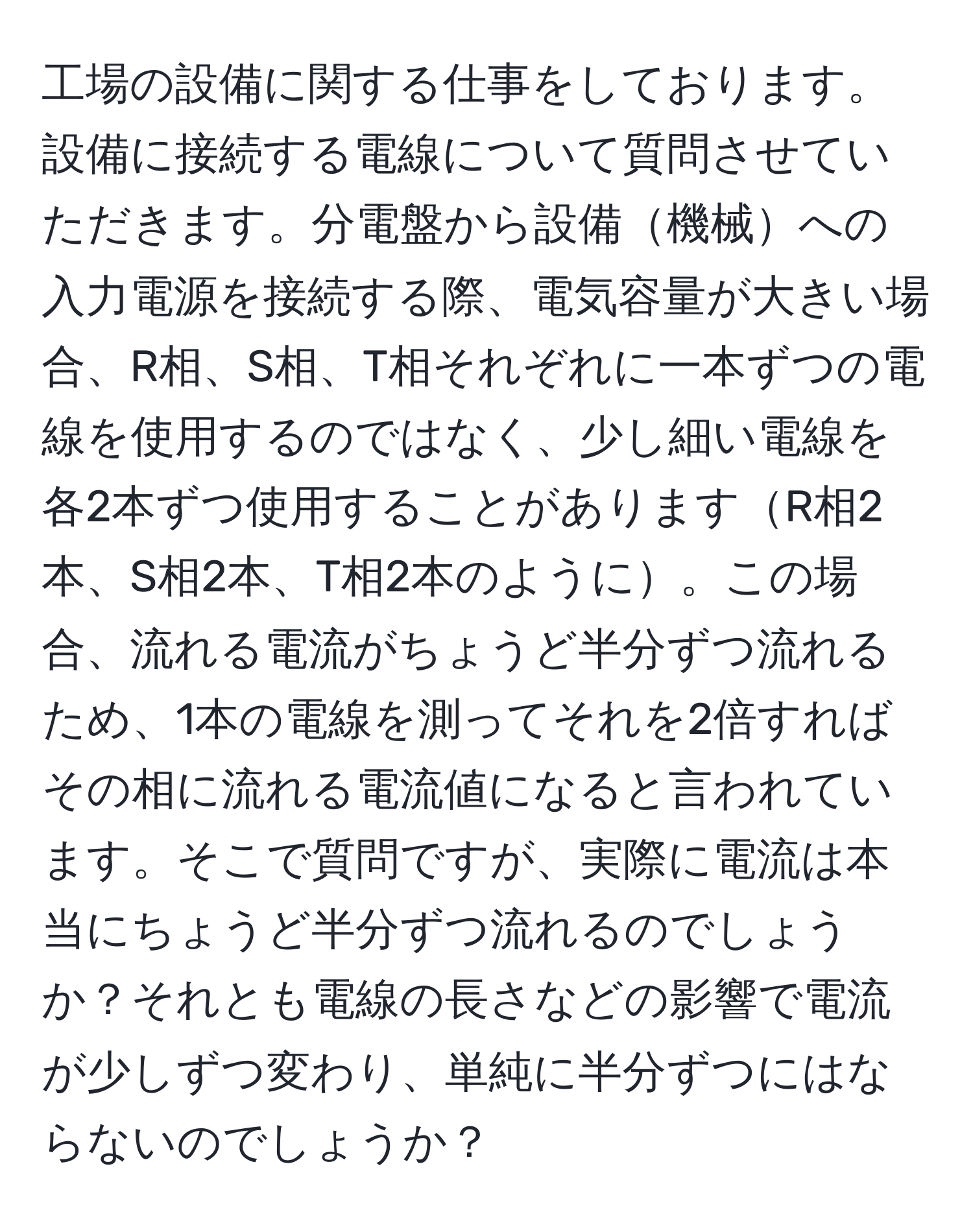 工場の設備に関する仕事をしております。設備に接続する電線について質問させていただきます。分電盤から設備機械への入力電源を接続する際、電気容量が大きい場合、R相、S相、T相それぞれに一本ずつの電線を使用するのではなく、少し細い電線を各2本ずつ使用することがありますR相2本、S相2本、T相2本のように。この場合、流れる電流がちょうど半分ずつ流れるため、1本の電線を測ってそれを2倍すればその相に流れる電流値になると言われています。そこで質問ですが、実際に電流は本当にちょうど半分ずつ流れるのでしょうか？それとも電線の長さなどの影響で電流が少しずつ変わり、単純に半分ずつにはならないのでしょうか？