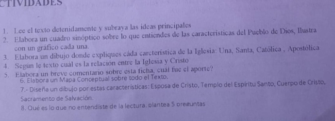 CTIVIDADES 
1. Lee el texto detenidamente y subraya las ideas principales 
2. Elabora un cuadro sinóptico sobre lo que entiendes de las características del Pueblo de Dios, Ilustra 
con un gráfico cada una. 
3. Elabora un díbujo donde expliques cáda carcterística de la Iglesia: Una, Santa, Católica , Apostólica 
4. Según le texto cuál es la relación entre la Iglesia y Cristo 
5. Elabora un breve comentario sobre esta ficha, cuál fue el aporte? 
6. Elabora un Mapa Conceptual sobre todo el Texto. 
7.- Diseña un dibujo por estas características: Esposa de Cristo, Templo del Espíritu Santo, Cuerpo de Cristo, 
Sacramento de Salvación. 
8. Qué es lo que no entendiste de la lectura. plantea 5 preguntas