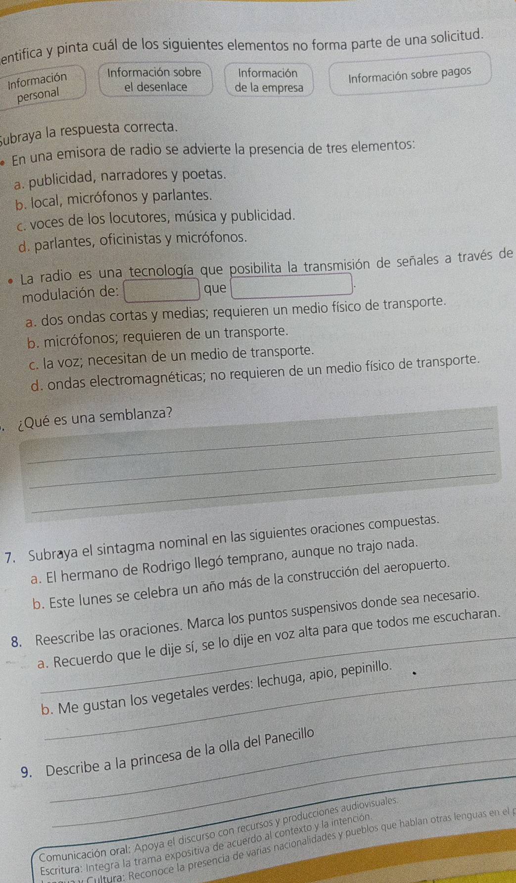 entifica y pinta cuál de los siguientes elementos no forma parte de una solicitud.
Información Información sobre Información Información sobre pagos
personal
el desenlace de la empresa
Subraya la respuesta correcta.
* En una emisora de radio se advierte la presencia de tres elementos:
a. publicidad, narradores y poetas.
b. local, micrófonos y parlantes.
c. voces de los locutores, música y publicidad.
d. parlantes, oficinistas y micrófonos.
La radio es una tecnología que posibilita la transmisión de señales a través de
modulación de:
que
a. dos ondas cortas y medias; requieren un medio físico de transporte.
b. micrófonos; requieren de un transporte.
c. la voz; necesitan de un medio de transporte.
d. ondas electromagnéticas; no requieren de un medio físico de transporte.
_
¿Qué es una semblanza?
_
_
7. Subraya el sintagma nominal en las siguientes oraciones compuestas.
a. El hermano de Rodrigo llegó temprano, aunque no trajo nada.
b. Este lunes se celebra un año más de la construcción del aeropuerto.
8. Reescribe las oraciones. Marca los puntos suspensivos donde sea necesario.
a. Recuerdo que le dije sí, se lo dije en voz alta para que todos me escucharan.
b. Me gustan los vegetales verdes: lechuga, apio, pepinillo.
9. Describe a la princesa de la olla del Panecillo
Comunicación oral: Apoya el discurso con recursos y producciones audiovisuales
Escritura: Integra la trama expositiva de acuerdo al contexto y la intención
. Chlmra: Reconoce la presencia de varías nacionalidades y pueblos que hablan otras lenguas en el